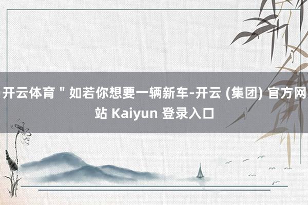 开云体育＂如若你想要一辆新车-开云 (集团) 官方网站 Kaiyun 登录入口