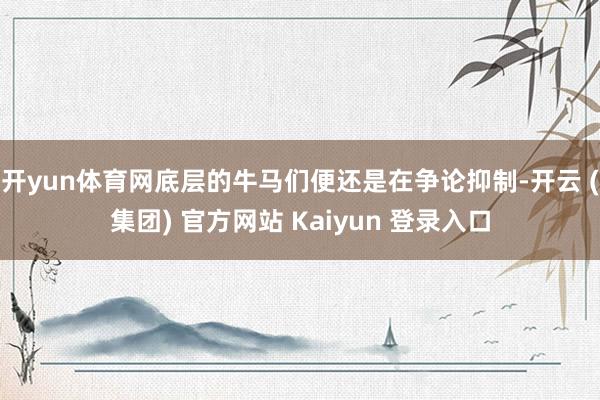 开yun体育网底层的牛马们便还是在争论抑制-开云 (集团) 官方网站 Kaiyun 登录入口