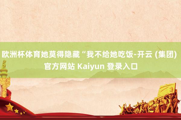 欧洲杯体育她莫得隐藏“我不给她吃饭-开云 (集团) 官方网站 Kaiyun 登录入口