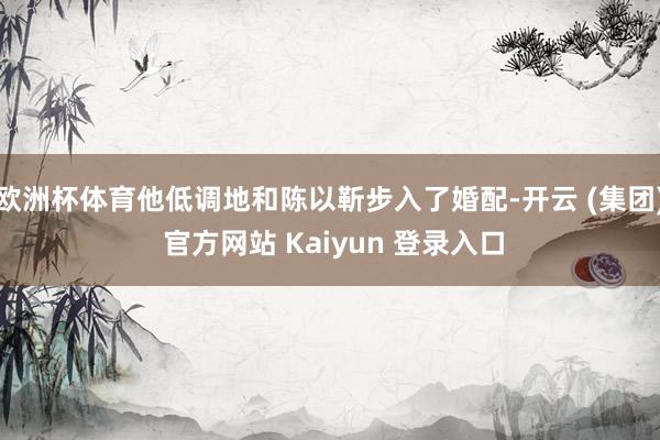 欧洲杯体育他低调地和陈以靳步入了婚配-开云 (集团) 官方网站 Kaiyun 登录入口