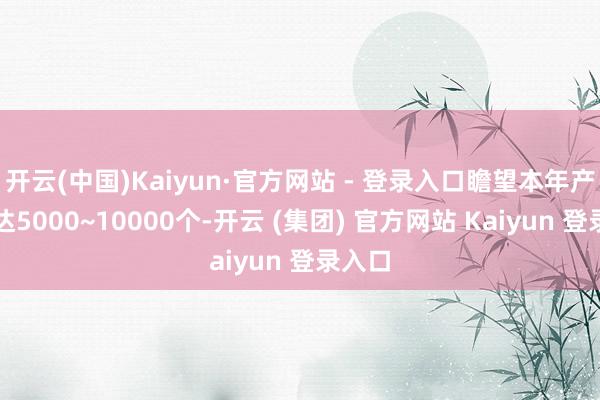 开云(中国)Kaiyun·官方网站 - 登录入口瞻望本年产能可达5000~10000个-开云 (集团) 官方网站 Kaiyun 登录入口