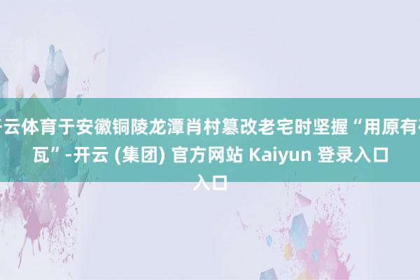 开云体育于安徽铜陵龙潭肖村篡改老宅时坚握“用原有砖瓦”-开云 (集团) 官方网站 Kaiyun 登录入口