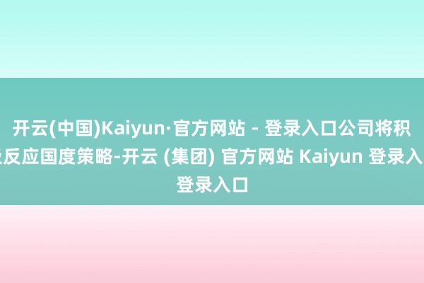 开云(中国)Kaiyun·官方网站 - 登录入口公司将积极反应国度策略-开云 (集团) 官方网站 Kaiyun 登录入口
