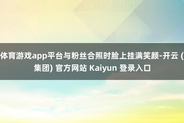 体育游戏app平台与粉丝合照时脸上挂满笑颜-开云 (集团) 官方网站 Kaiyun 登录入口