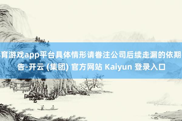 体育游戏app平台具体情形请眷注公司后续走漏的依期报告-开云 (集团) 官方网站 Kaiyun 登录入口