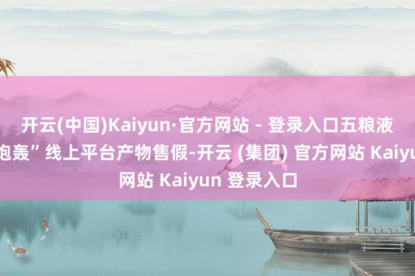 开云(中国)Kaiyun·官方网站 - 登录入口五粮液再度发文“炮轰”线上平台产物售假-开云 (集团) 官方网站 Kaiyun 登录入口