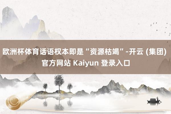 欧洲杯体育话语权本即是“资源枯竭”-开云 (集团) 官方网站 Kaiyun 登录入口
