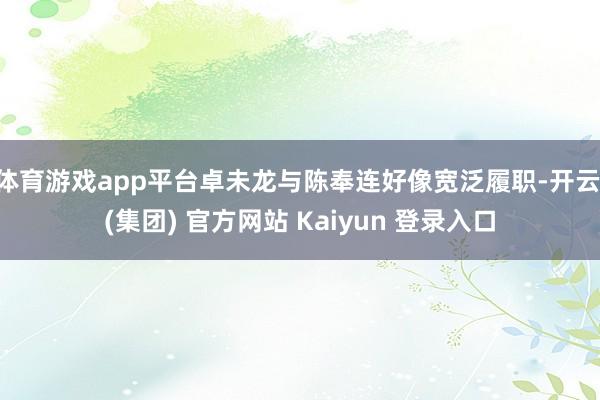 体育游戏app平台卓未龙与陈奉连好像宽泛履职-开云 (集团) 官方网站 Kaiyun 登录入口