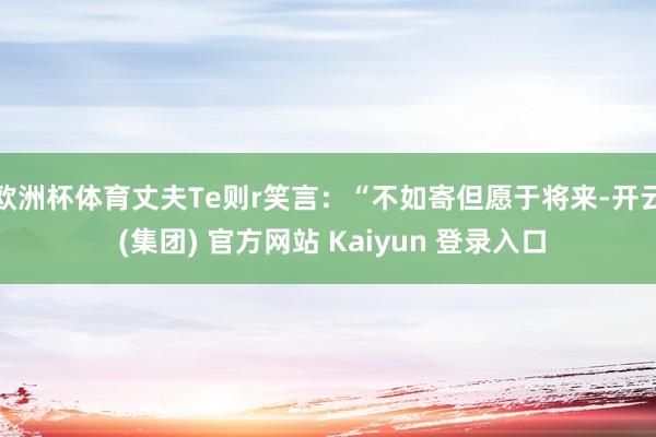 欧洲杯体育丈夫Te则r笑言:“不如寄但愿于将来-开云 (集团) 官方网站 Kaiyun 登录入口