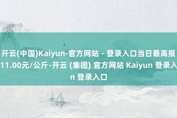 开云(中国)Kaiyun·官方网站 - 登录入口当日最高报价11.00元/公斤-开云 (集团) 官方网站 Kaiyun 登录入口