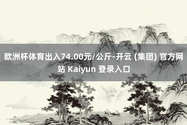 欧洲杯体育出入74.00元/公斤-开云 (集团) 官方网站 Kaiyun 登录入口