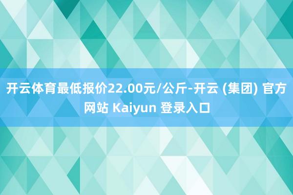 开云体育最低报价22.00元/公斤-开云 (集团) 官方网站 Kaiyun 登录入口