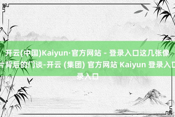 开云(中国)Kaiyun·官方网站 - 登录入口这几张像片背后的门谈-开云 (集团) 官方网站 Kaiyun 登录入口
