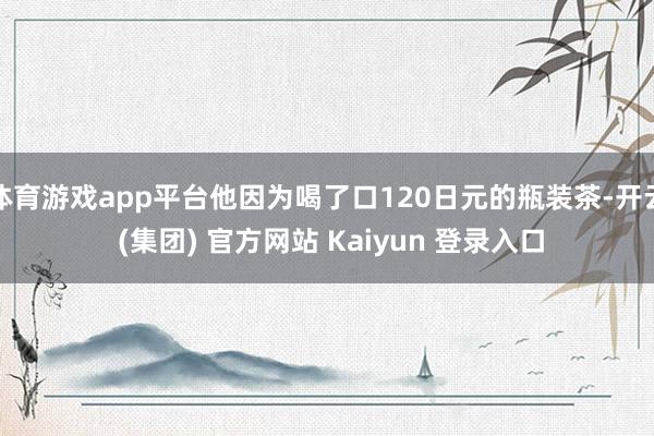 体育游戏app平台他因为喝了口120日元的瓶装茶-开云 (集团) 官方网站 Kaiyun 登录入口