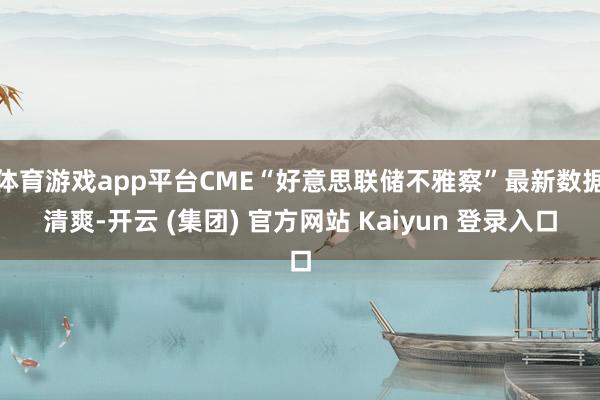 体育游戏app平台CME“好意思联储不雅察”最新数据清爽-开云 (集团) 官方网站 Kaiyun 登录入口