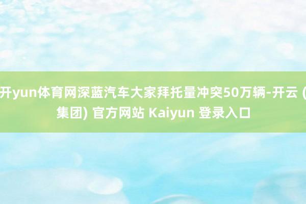 开yun体育网深蓝汽车大家拜托量冲突50万辆-开云 (集团) 官方网站 Kaiyun 登录入口