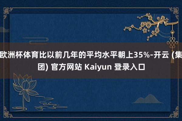 欧洲杯体育比以前几年的平均水平朝上35%-开云 (集团) 官方网站 Kaiyun 登录入口