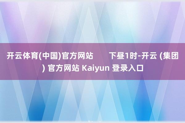 开云体育(中国)官方网站       下昼1时-开云 (集团) 官方网站 Kaiyun 登录入口