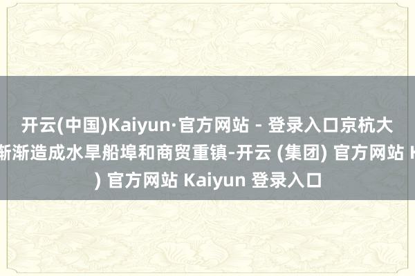 开云(中国)Kaiyun·官方网站 - 登录入口京杭大运河改说念在此渐渐造成水旱船埠和商贸重镇-开云 (集团) 官方网站 Kaiyun 登录入口