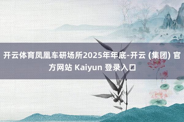 开云体育凤凰车研场所2025年年底-开云 (集团) 官方网站 Kaiyun 登录入口