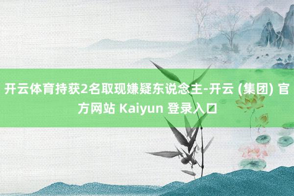 开云体育持获2名取现嫌疑东说念主-开云 (集团) 官方网站 Kaiyun 登录入口