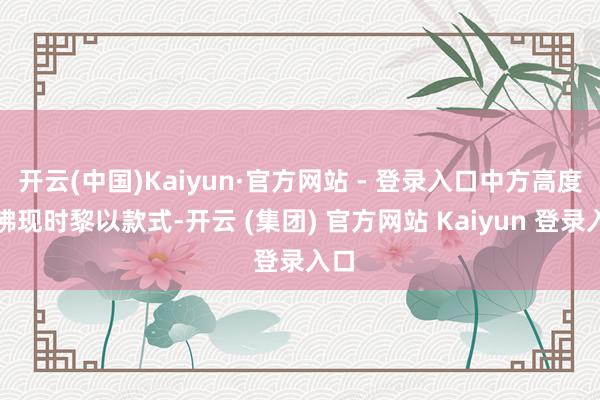 开云(中国)Kaiyun·官方网站 - 登录入口中方高度照拂现时黎以款式-开云 (集团) 官方网站 Kaiyun 登录入口