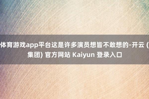 体育游戏app平台这是许多演员想皆不敢想的-开云 (集团) 官方网站 Kaiyun 登录入口