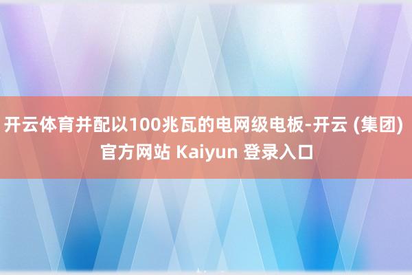 开云体育并配以100兆瓦的电网级电板-开云 (集团) 官方网站 Kaiyun 登录入口