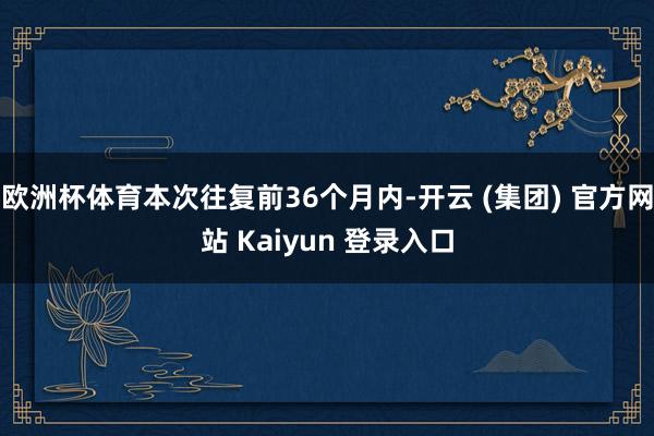 欧洲杯体育本次往复前36个月内-开云 (集团) 官方网站 Kaiyun 登录入口