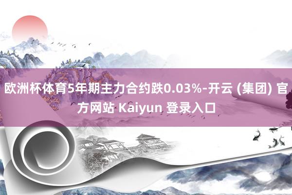 欧洲杯体育5年期主力合约跌0.03%-开云 (集团) 官方网站 Kaiyun 登录入口