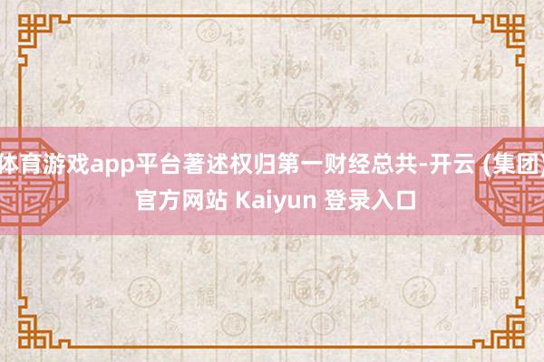 体育游戏app平台著述权归第一财经总共-开云 (集团) 官方网站 Kaiyun 登录入口