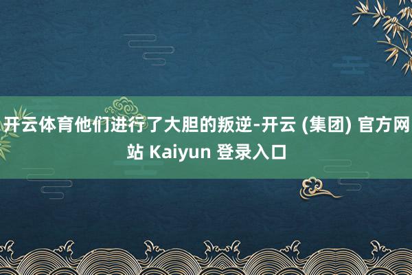开云体育他们进行了大胆的叛逆-开云 (集团) 官方网站 Kaiyun 登录入口