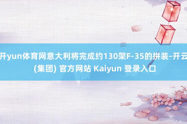 开yun体育网意大利将完成约130架F-35的拼装-开云 (集团) 官方网站 Kaiyun 登录入口