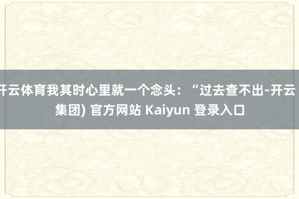 开云体育我其时心里就一个念头：“过去查不出-开云 (集团) 官方网站 Kaiyun 登录入口