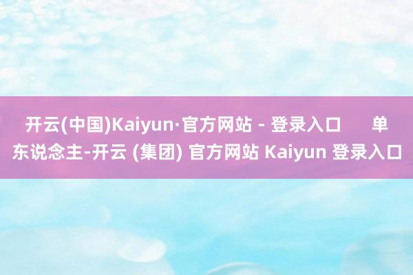 开云(中国)Kaiyun·官方网站 - 登录入口      单东说念主-开云 (集团) 官方网站 Kaiyun 登录入口