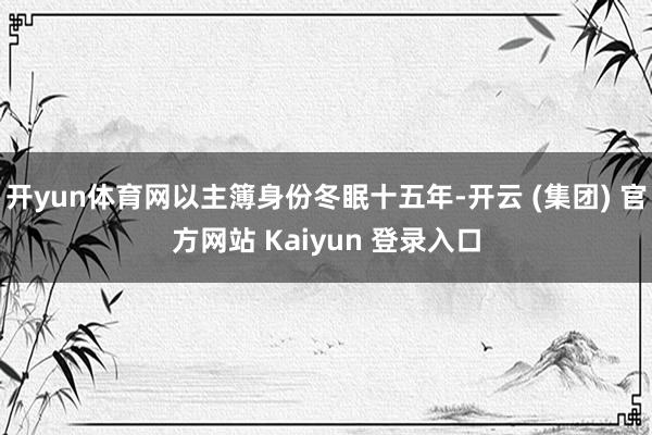 开yun体育网以主簿身份冬眠十五年-开云 (集团) 官方网站 Kaiyun 登录入口