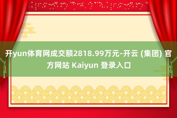 开yun体育网成交额2818.99万元-开云 (集团) 官方网站 Kaiyun 登录入口