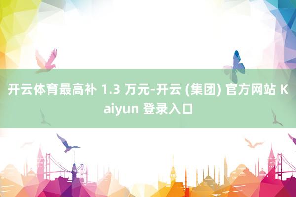 开云体育最高补 1.3 万元-开云 (集团) 官方网站 Kaiyun 登录入口