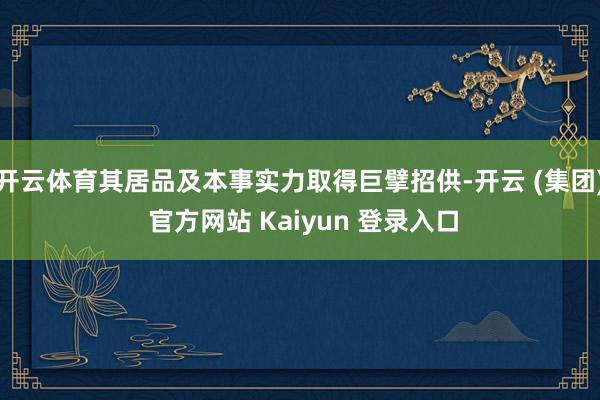 开云体育其居品及本事实力取得巨擘招供-开云 (集团) 官方网站 Kaiyun 登录入口