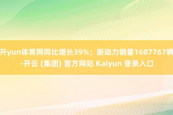 开yun体育网同比增长39%；新动力销量1687767辆-开云 (集团) 官方网站 Kaiyun 登录入口