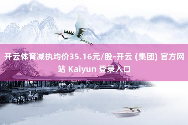 开云体育减执均价35.16元/股-开云 (集团) 官方网站 Kaiyun 登录入口