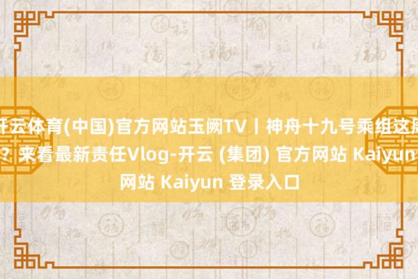 开云体育(中国)官方网站玉阙TV丨神舟十九号乘组这周皆忙了啥？来看最新责任Vlog-开云 (集团) 官方网站 Kaiyun 登录入口