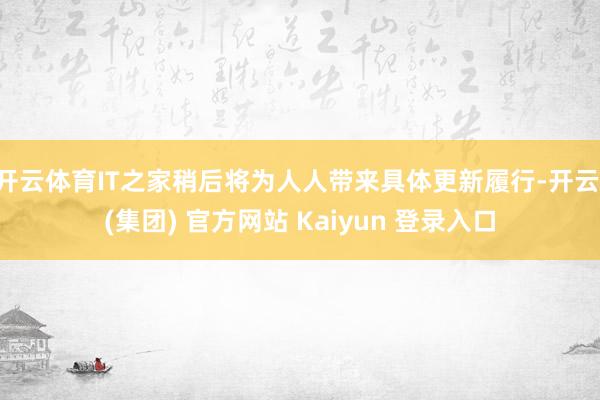 开云体育IT之家稍后将为人人带来具体更新履行-开云 (集团) 官方网站 Kaiyun 登录入口
