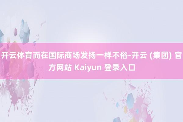 开云体育而在国际商场发扬一样不俗-开云 (集团) 官方网站 Kaiyun 登录入口