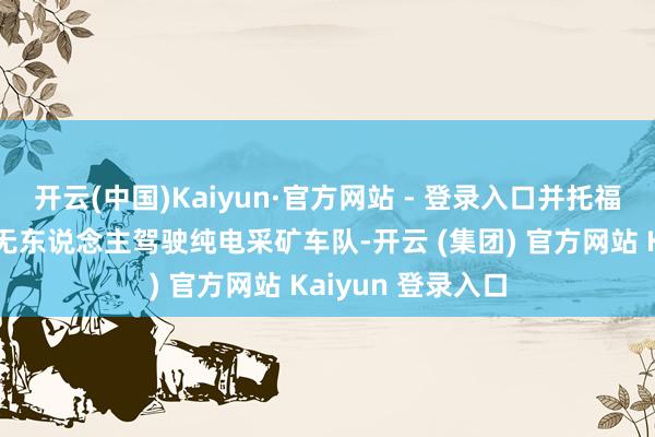 开云(中国)Kaiyun·官方网站 - 登录入口并托福了中国首个全齐无东说念主驾驶纯电采矿车队-开云 (集团) 官方网站 Kaiyun 登录入口