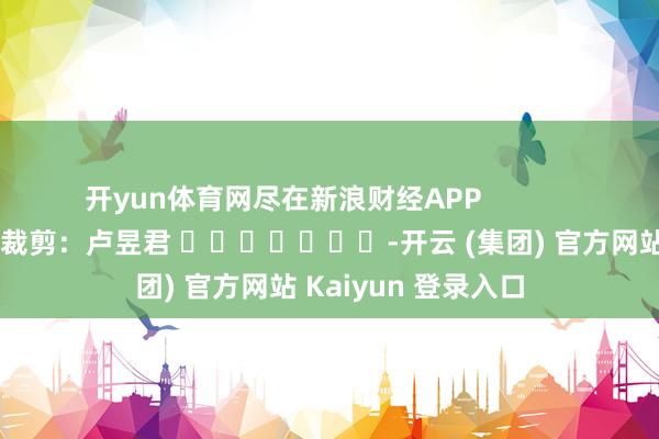 开yun体育网尽在新浪财经APP            						拖累裁剪：卢昱君 							-开云 (集团) 官方网站 Kaiyun 登录入口