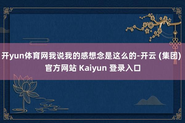 开yun体育网我说我的感想念是这么的-开云 (集团) 官方网站 Kaiyun 登录入口