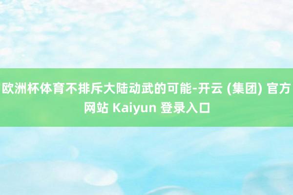 欧洲杯体育不排斥大陆动武的可能-开云 (集团) 官方网站 Kaiyun 登录入口