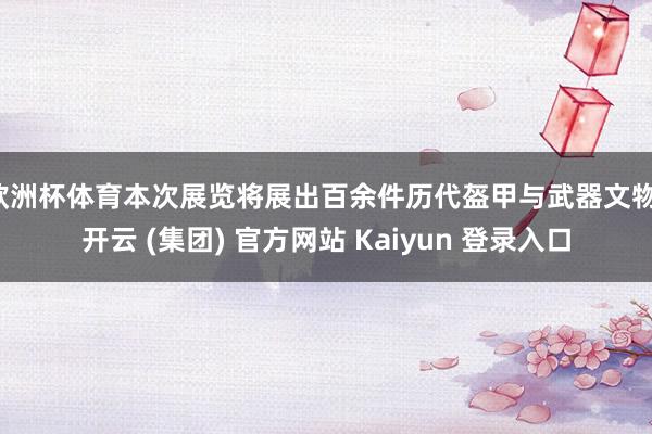 欧洲杯体育本次展览将展出百余件历代盔甲与武器文物-开云 (集团) 官方网站 Kaiyun 登录入口