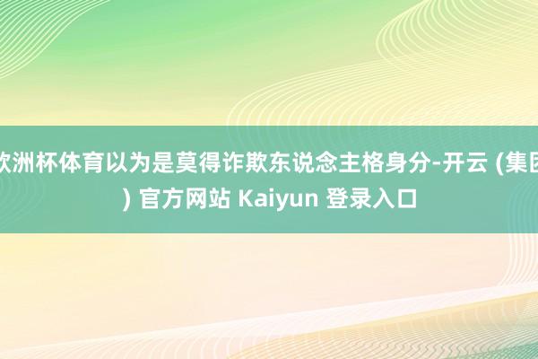 欧洲杯体育以为是莫得诈欺东说念主格身分-开云 (集团) 官方网站 Kaiyun 登录入口
